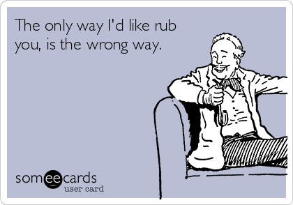 the-only-way-id-like-rub-you-is-the-wrong-way-945a8